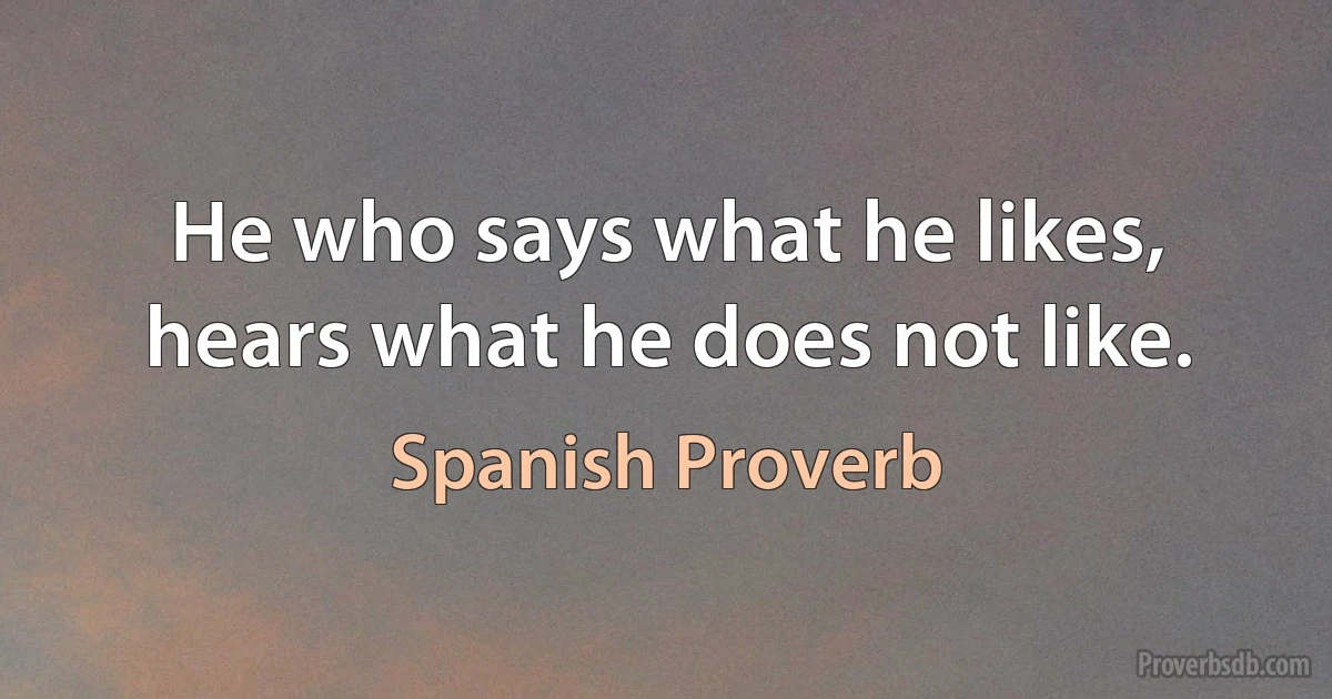 He who says what he likes, hears what he does not like. (Spanish Proverb)