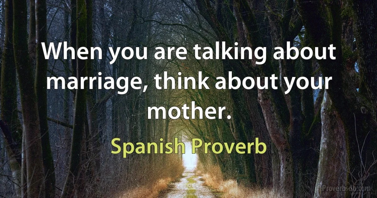 When you are talking about marriage, think about your mother. (Spanish Proverb)