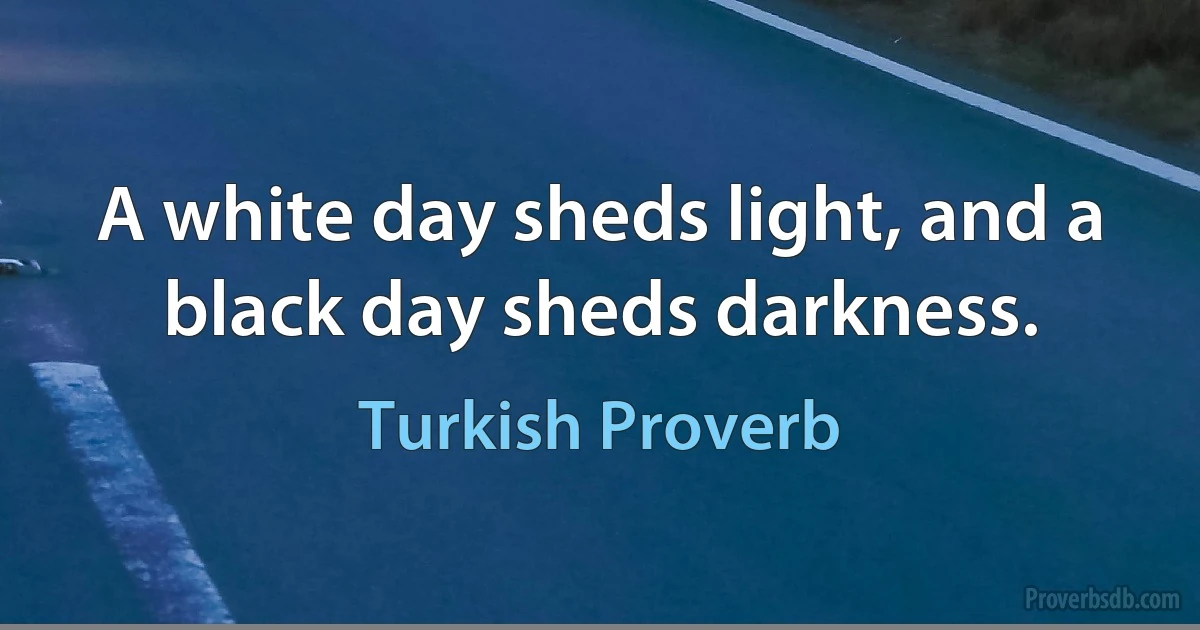 A white day sheds light, and a black day sheds darkness. (Turkish Proverb)