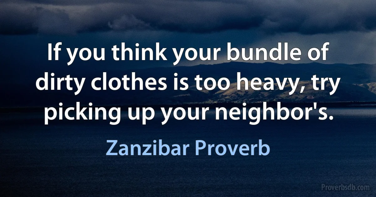 If you think your bundle of dirty clothes is too heavy, try picking up your neighbor's. (Zanzibar Proverb)