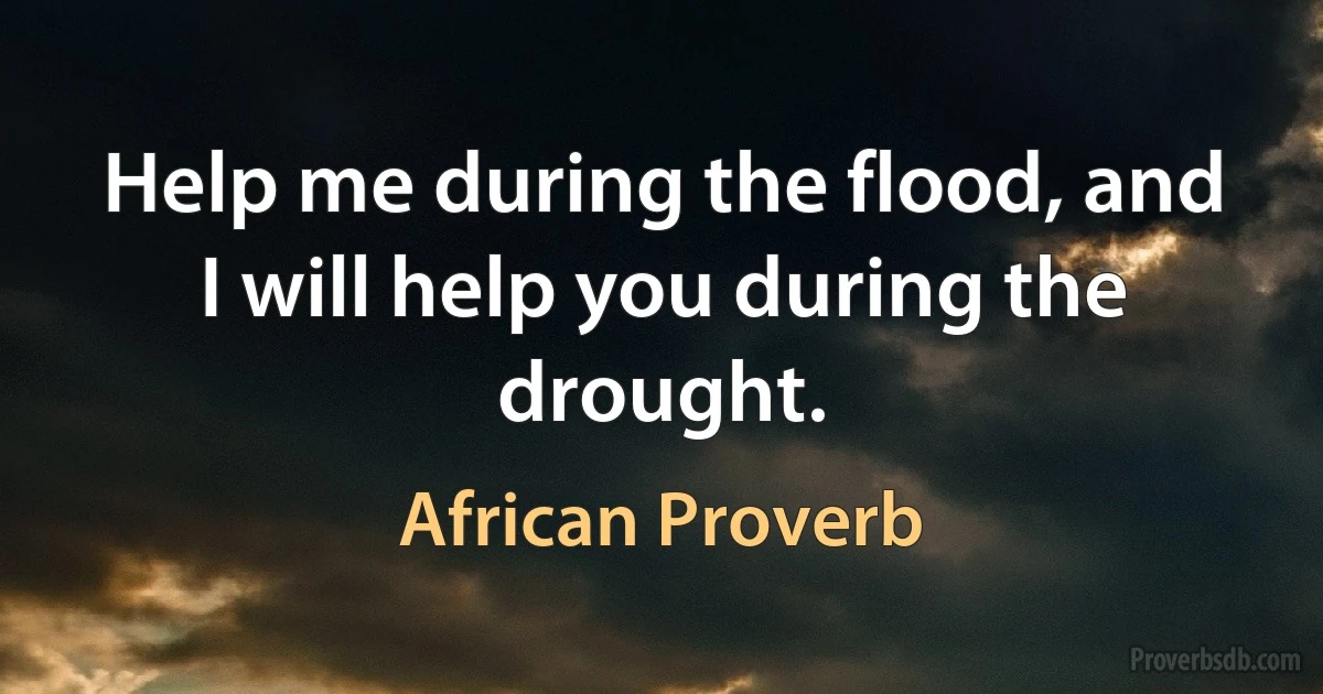 Help me during the flood, and I will help you during the drought. (African Proverb)