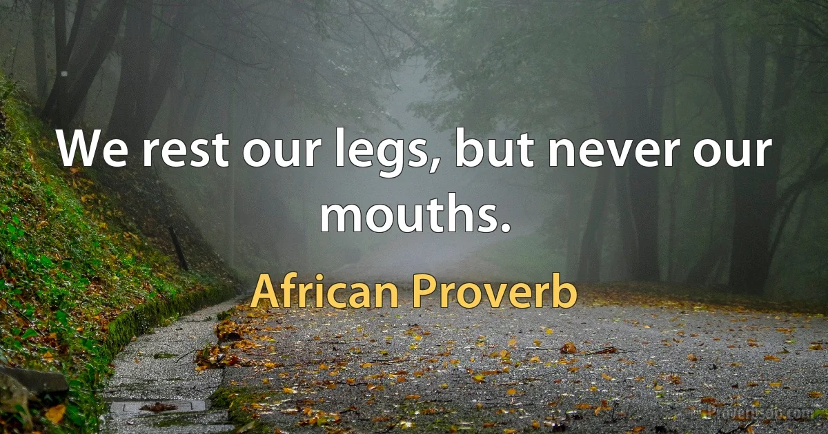 We rest our legs, but never our mouths. (African Proverb)