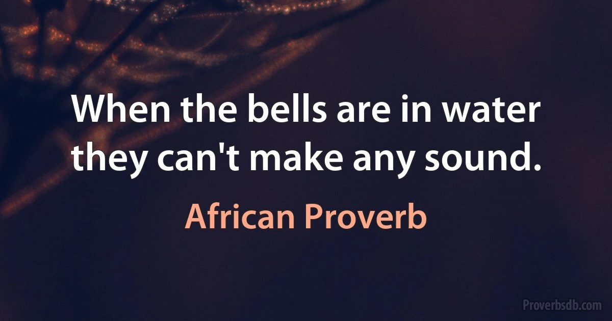 When the bells are in water they can't make any sound. (African Proverb)