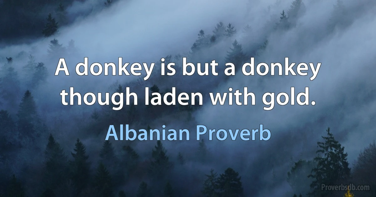 A donkey is but a donkey though laden with gold. (Albanian Proverb)