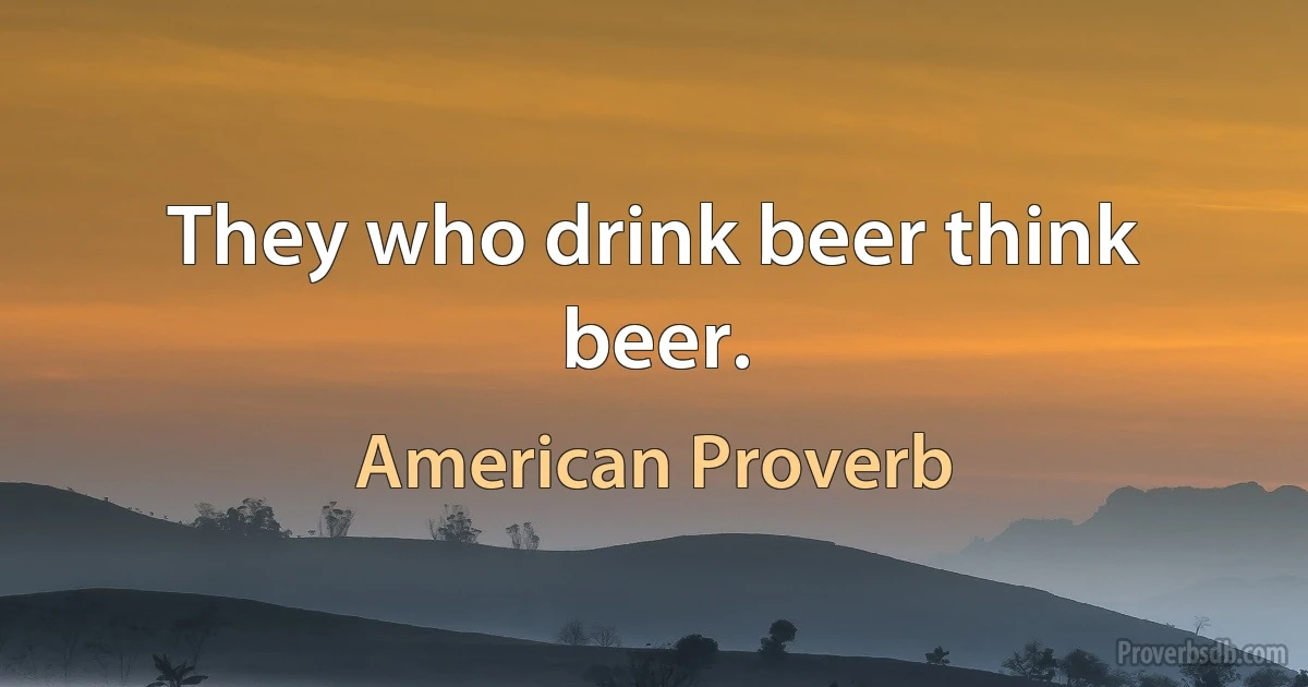 They who drink beer think beer. (American Proverb)