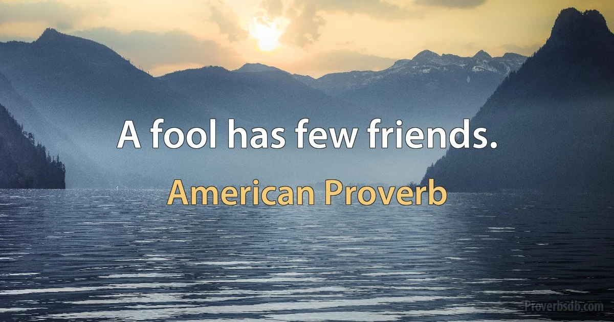 A fool has few friends. (American Proverb)