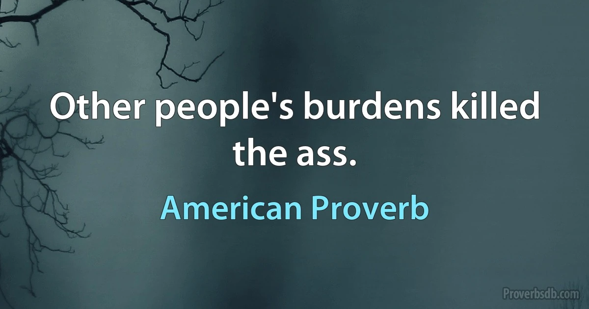 Other people's burdens killed the ass. (American Proverb)