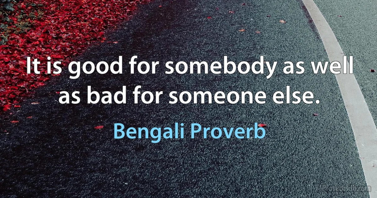 It is good for somebody as well as bad for someone else. (Bengali Proverb)