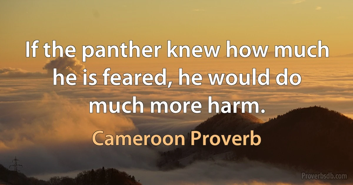 If the panther knew how much he is feared, he would do much more harm. (Cameroon Proverb)