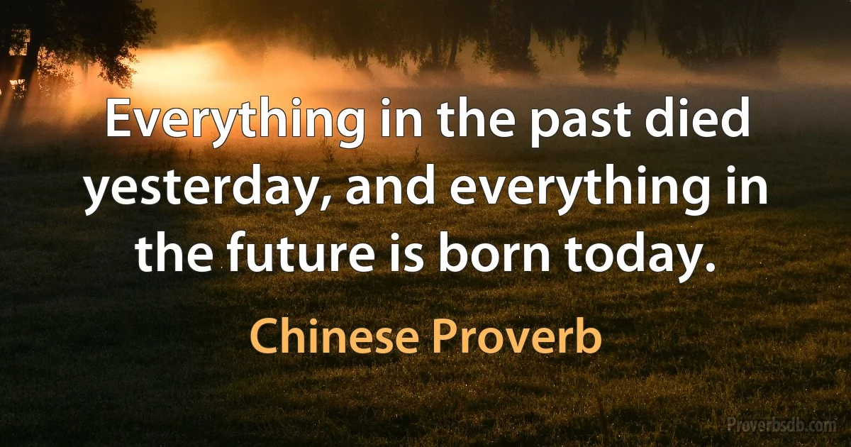 Everything in the past died yesterday, and everything in the future is born today. (Chinese Proverb)