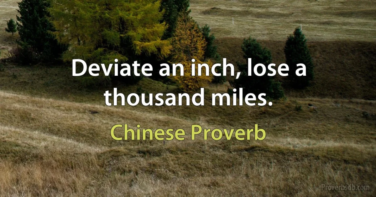 Deviate an inch, lose a thousand miles. (Chinese Proverb)