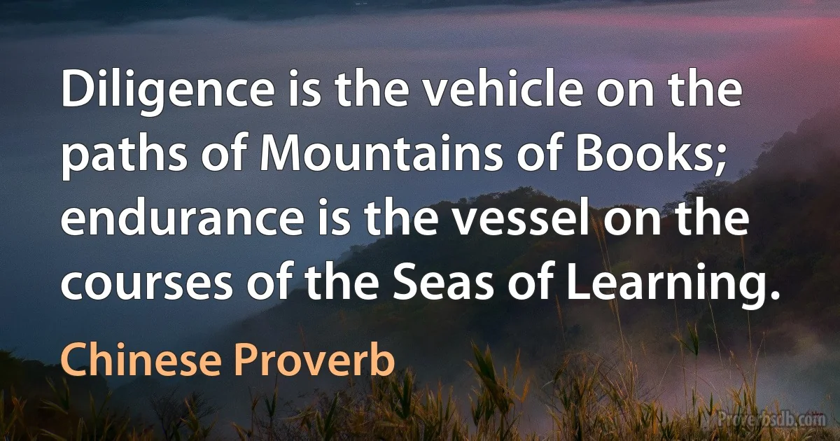 Diligence is the vehicle on the paths of Mountains of Books; endurance is the vessel on the courses of the Seas of Learning. (Chinese Proverb)