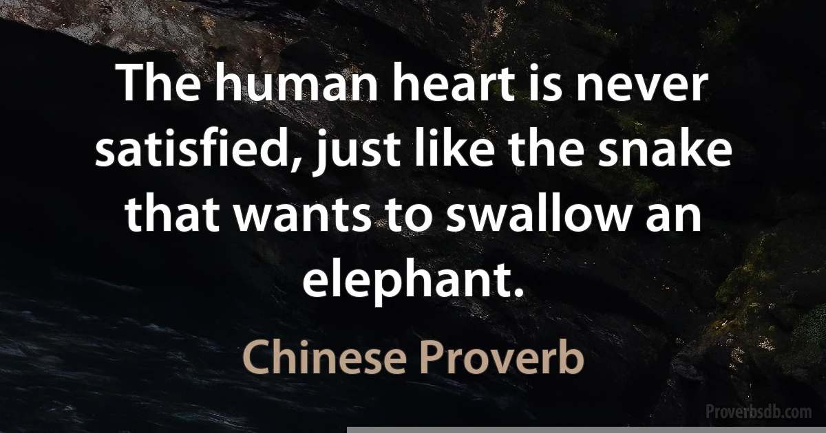 The human heart is never satisfied, just like the snake that wants to swallow an elephant. (Chinese Proverb)