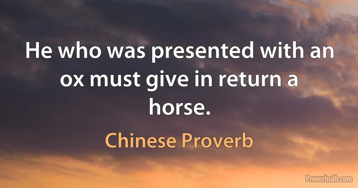 He who was presented with an ox must give in return a horse. (Chinese Proverb)