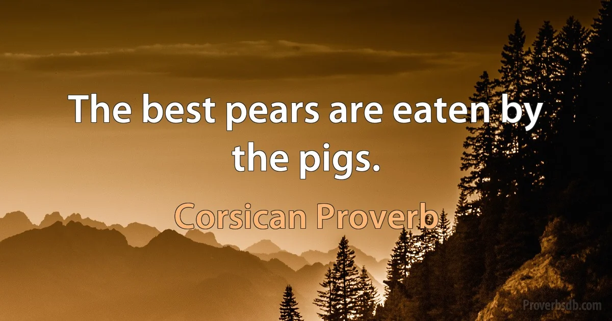 The best pears are eaten by the pigs. (Corsican Proverb)