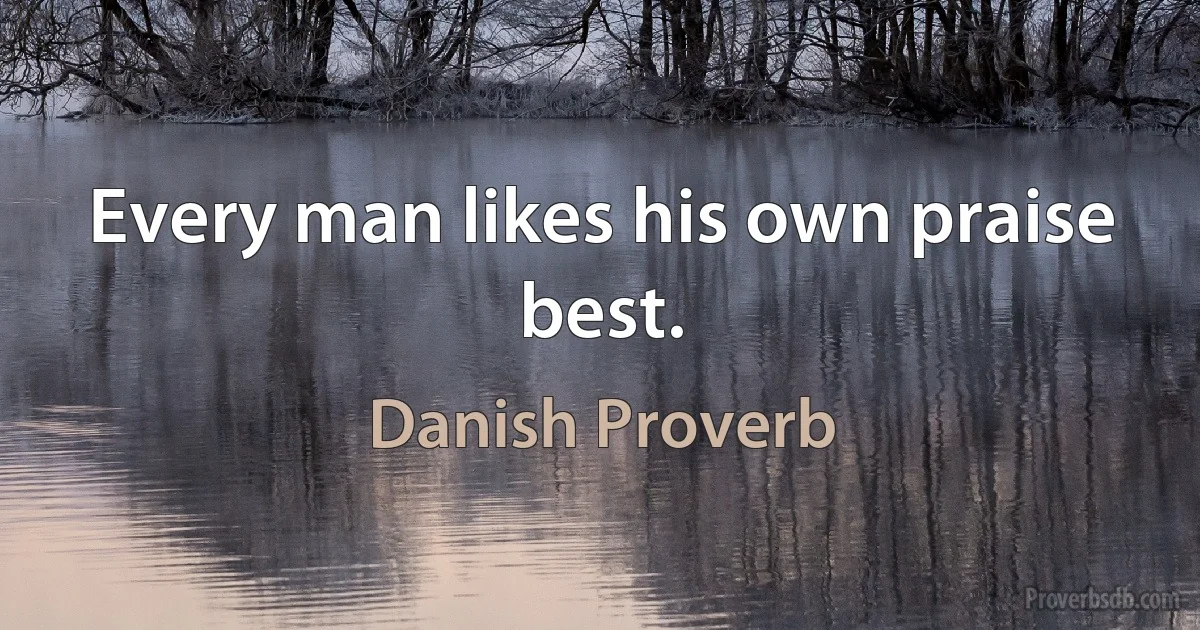 Every man likes his own praise best. (Danish Proverb)