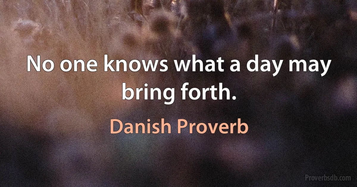 No one knows what a day may bring forth. (Danish Proverb)