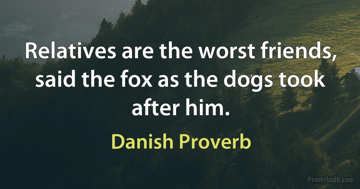 Relatives are the worst friends, said the fox as the dogs took after him. (Danish Proverb)