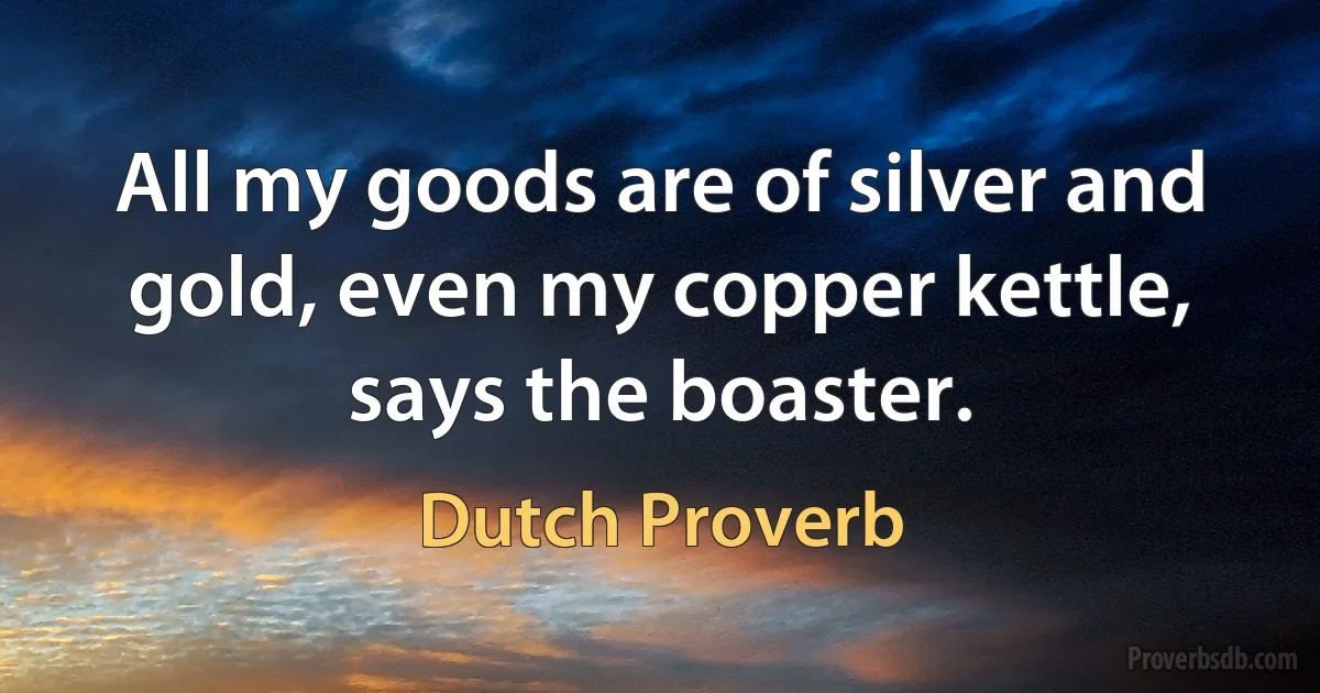 All my goods are of silver and gold, even my copper kettle, says the boaster. (Dutch Proverb)