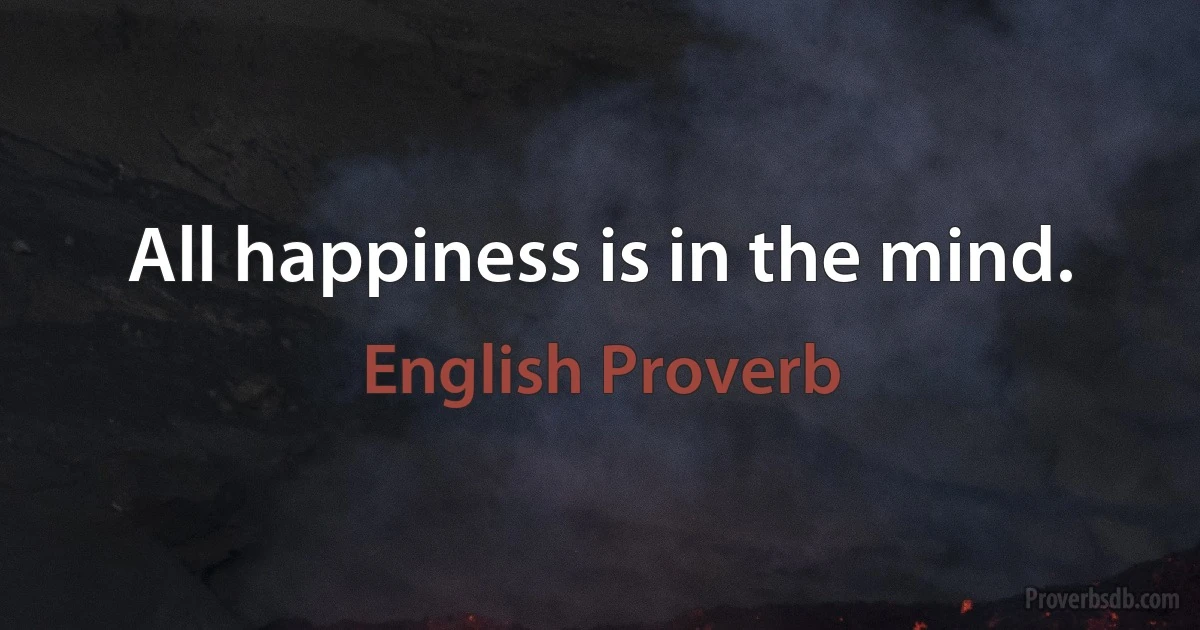 All happiness is in the mind. (English Proverb)