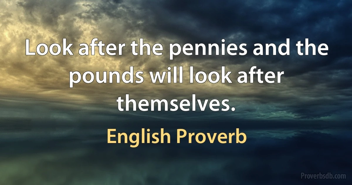 Look after the pennies and the pounds will look after themselves. (English Proverb)