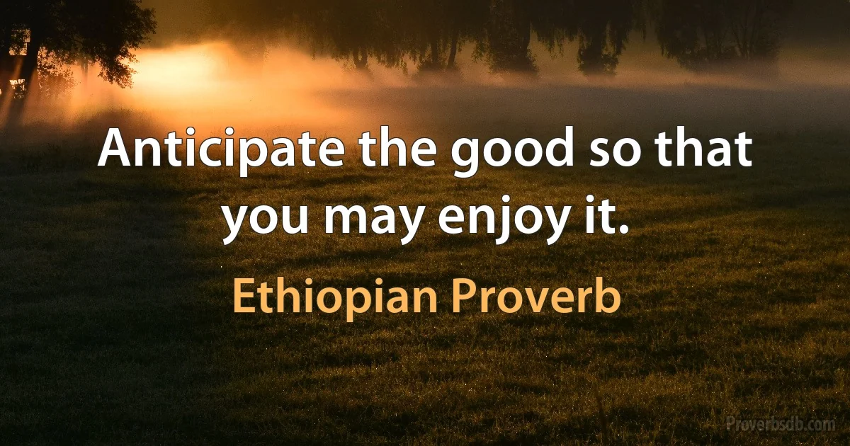 Anticipate the good so that you may enjoy it. (Ethiopian Proverb)