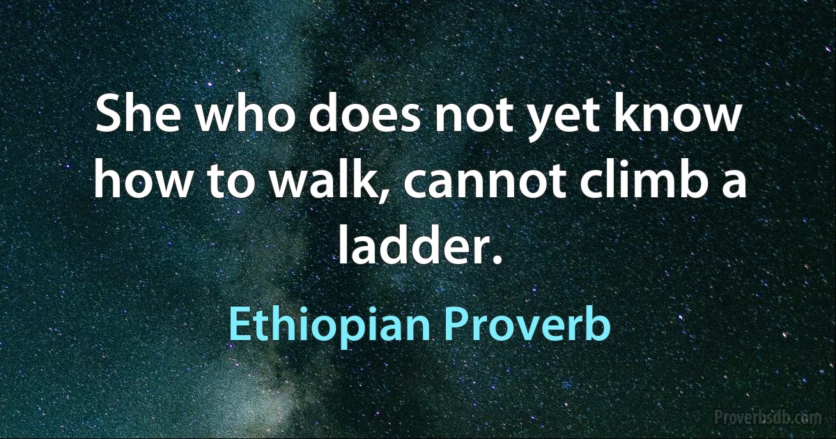 She who does not yet know how to walk, cannot climb a ladder. (Ethiopian Proverb)