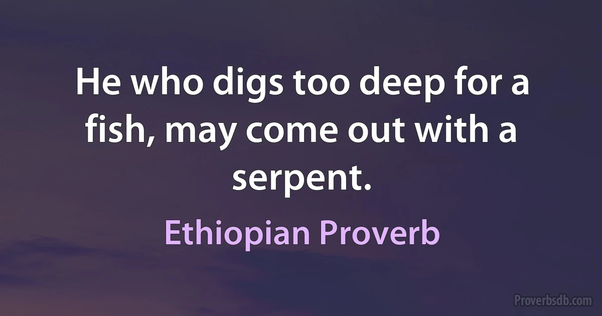 He who digs too deep for a fish, may come out with a serpent. (Ethiopian Proverb)