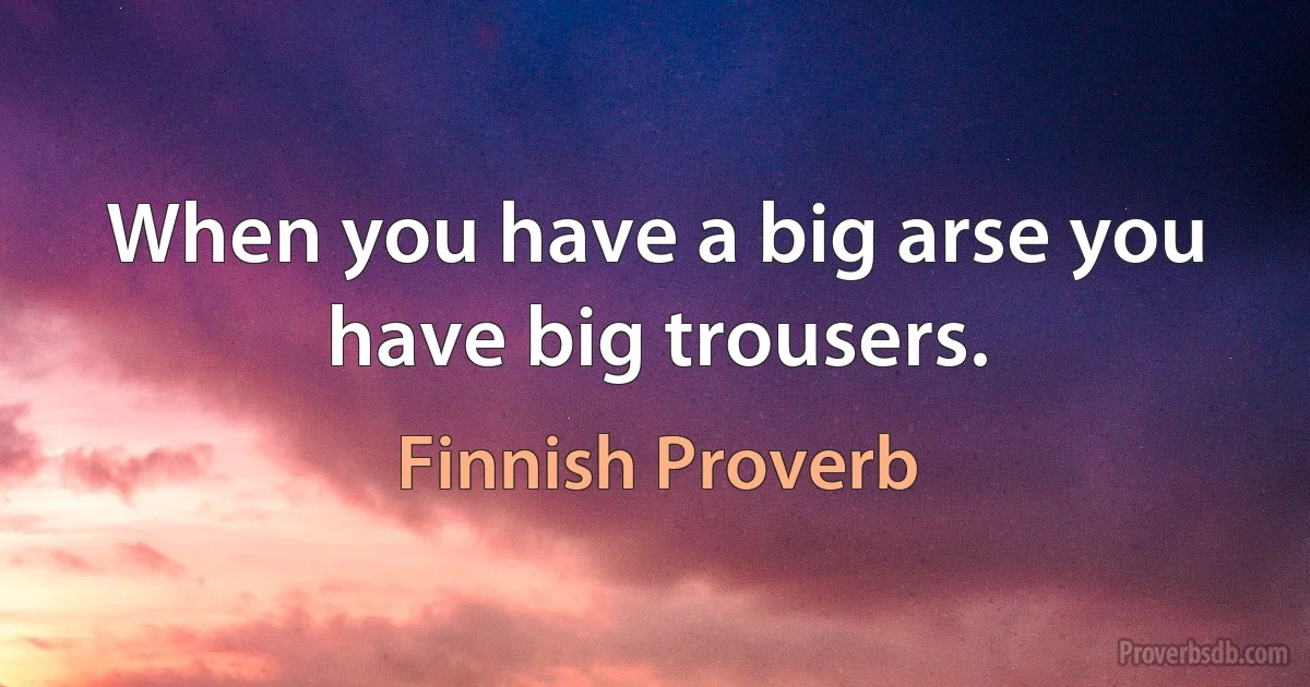 When you have a big arse you have big trousers. (Finnish Proverb)