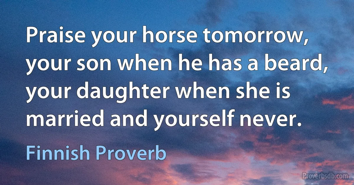 Praise your horse tomorrow, your son when he has a beard, your daughter when she is married and yourself never. (Finnish Proverb)