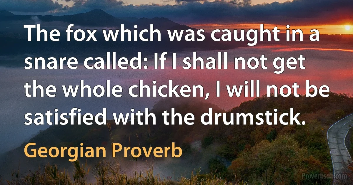 The fox which was caught in a snare called: If I shall not get the whole chicken, I will not be satisfied with the drumstick. (Georgian Proverb)