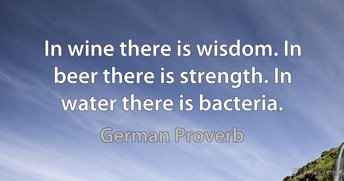 In wine there is wisdom. In beer there is strength. In water there is bacteria. (German Proverb)