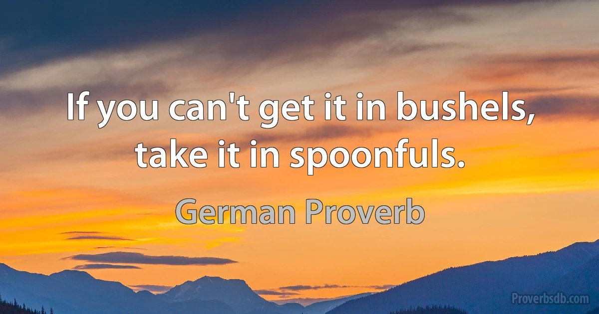 If you can't get it in bushels, take it in spoonfuls. (German Proverb)