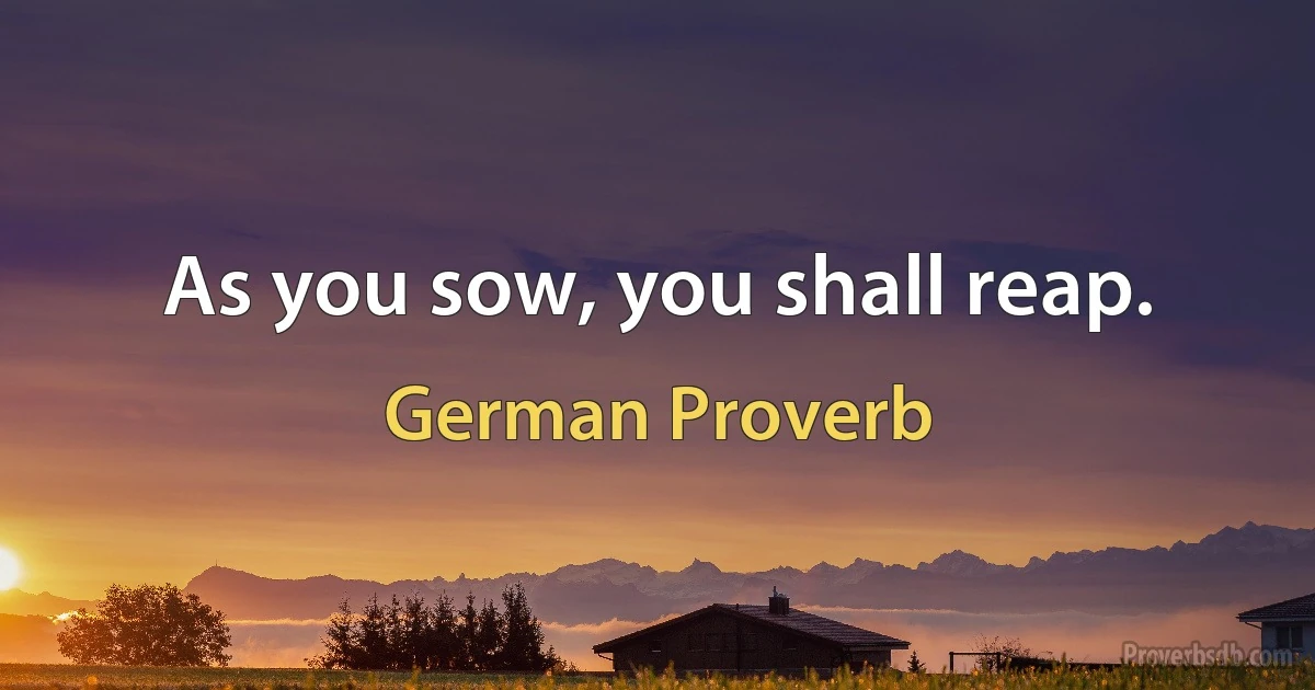 As you sow, you shall reap. (German Proverb)