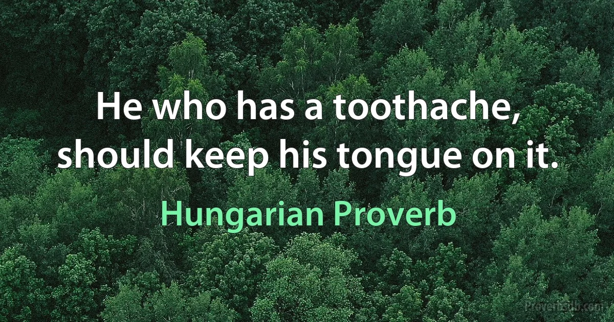 He who has a toothache, should keep his tongue on it. (Hungarian Proverb)