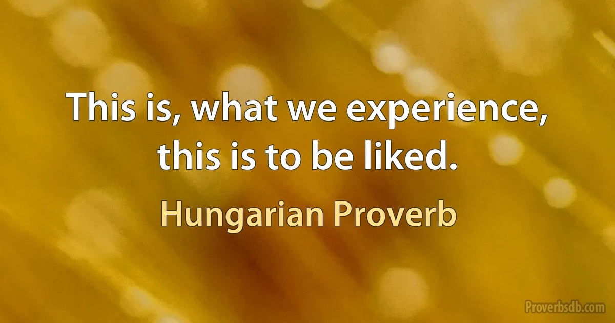 This is, what we experience, this is to be liked. (Hungarian Proverb)