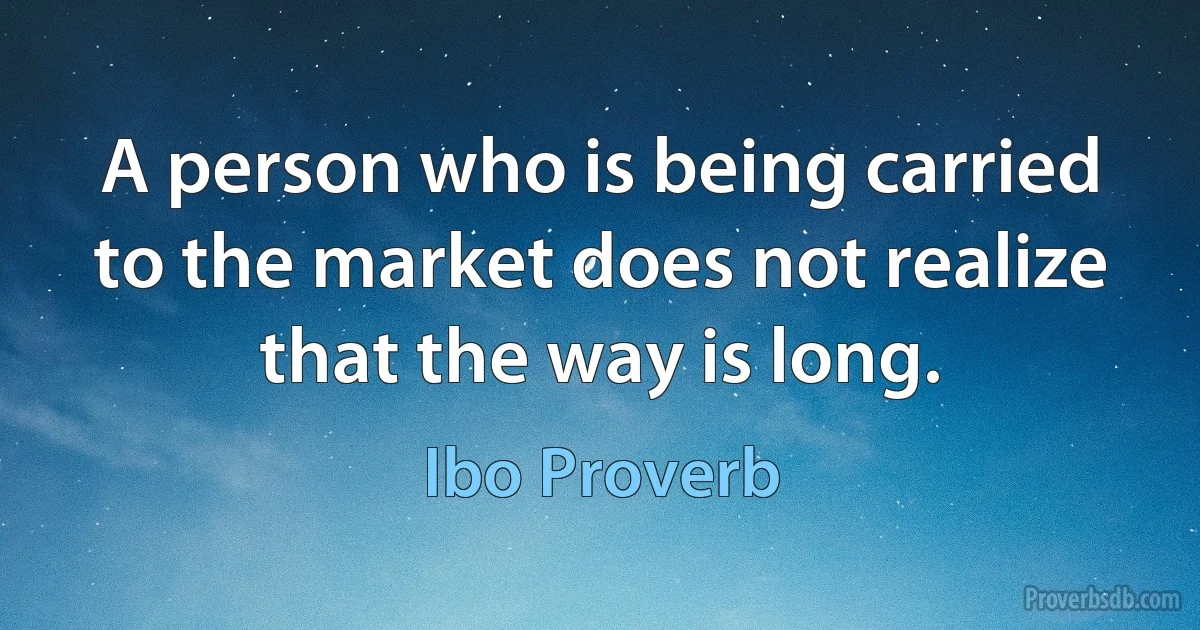 A person who is being carried to the market does not realize that the way is long. (Ibo Proverb)