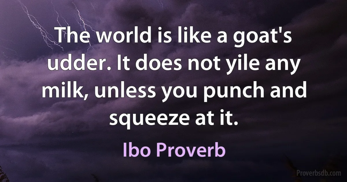 The world is like a goat's udder. It does not yile any milk, unless you punch and squeeze at it. (Ibo Proverb)