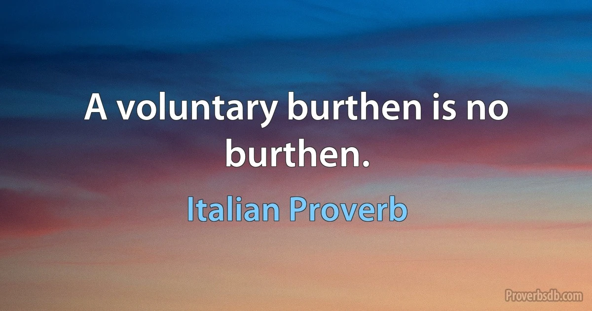 A voluntary burthen is no burthen. (Italian Proverb)