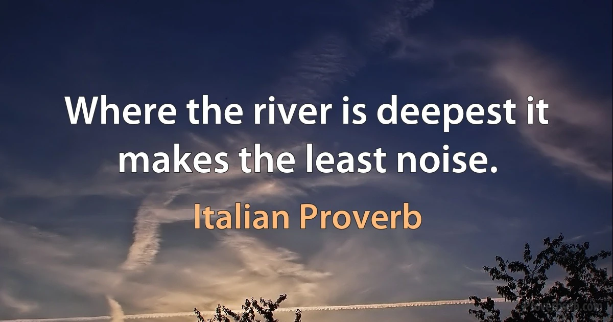 Where the river is deepest it makes the least noise. (Italian Proverb)