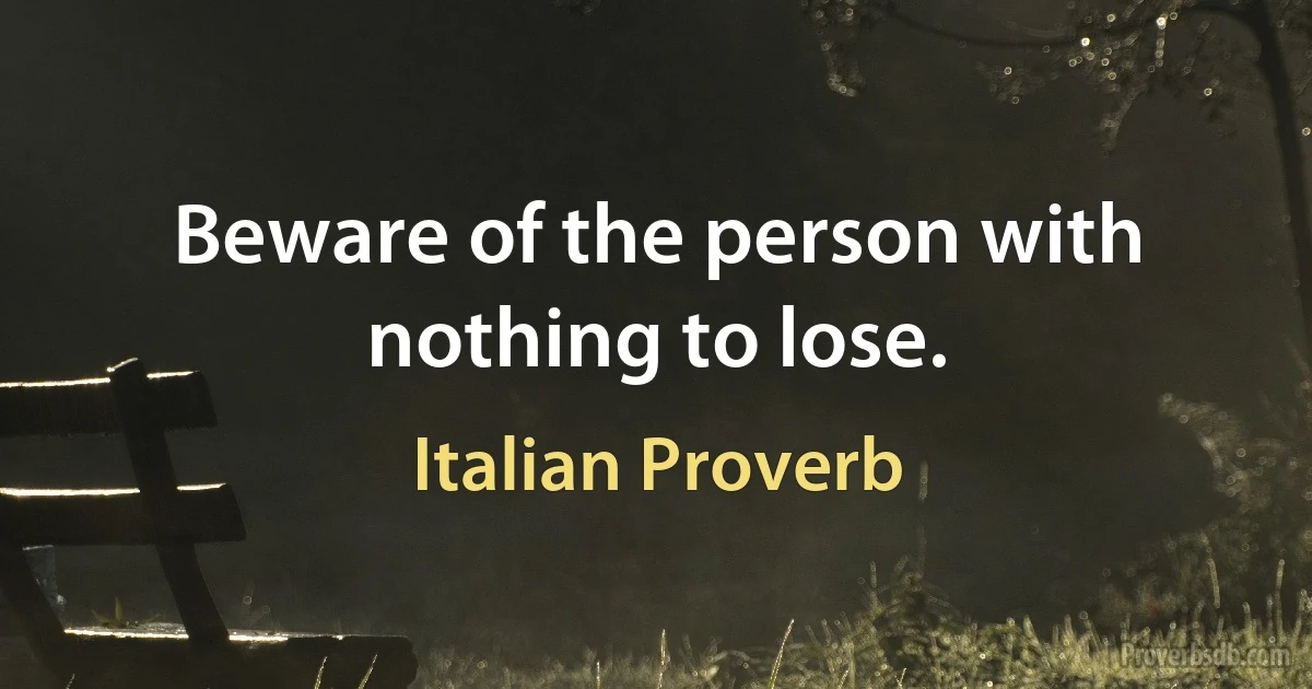 Beware of the person with nothing to lose. (Italian Proverb)