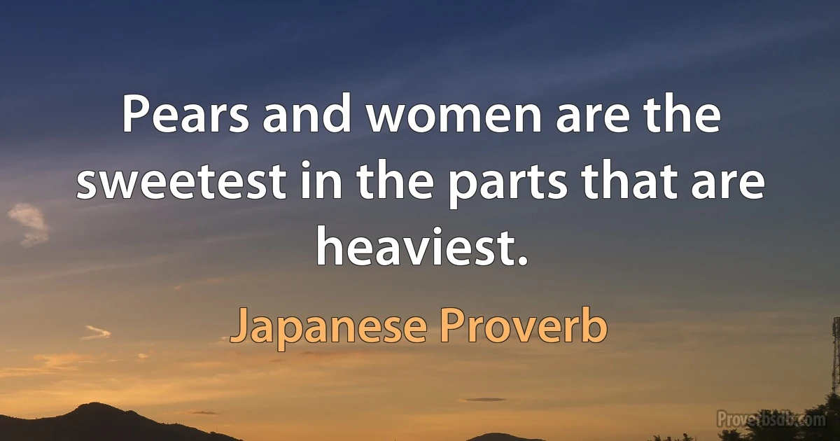 Pears and women are the sweetest in the parts that are heaviest. (Japanese Proverb)