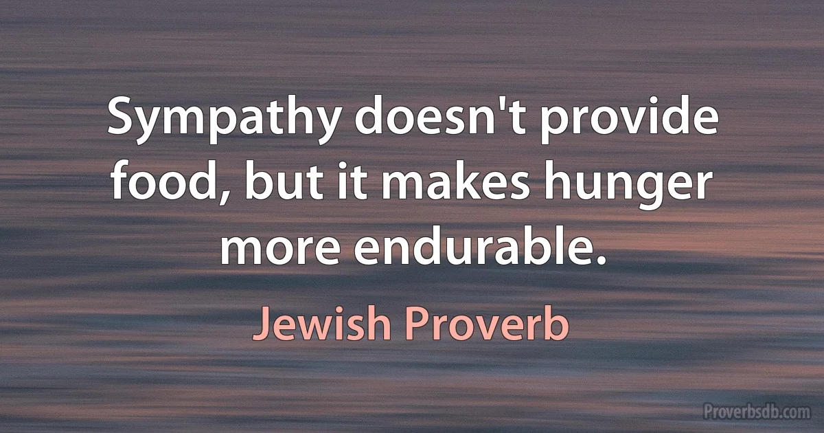 Sympathy doesn't provide food, but it makes hunger more endurable. (Jewish Proverb)