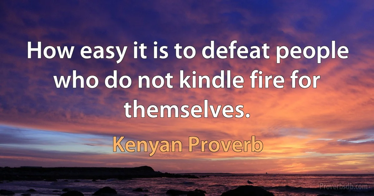 How easy it is to defeat people who do not kindle fire for themselves. (Kenyan Proverb)