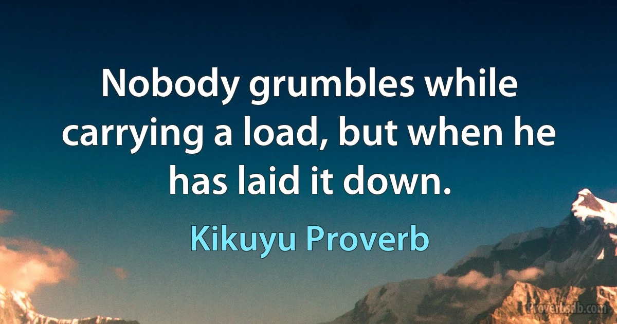 Nobody grumbles while carrying a load, but when he has laid it down. (Kikuyu Proverb)