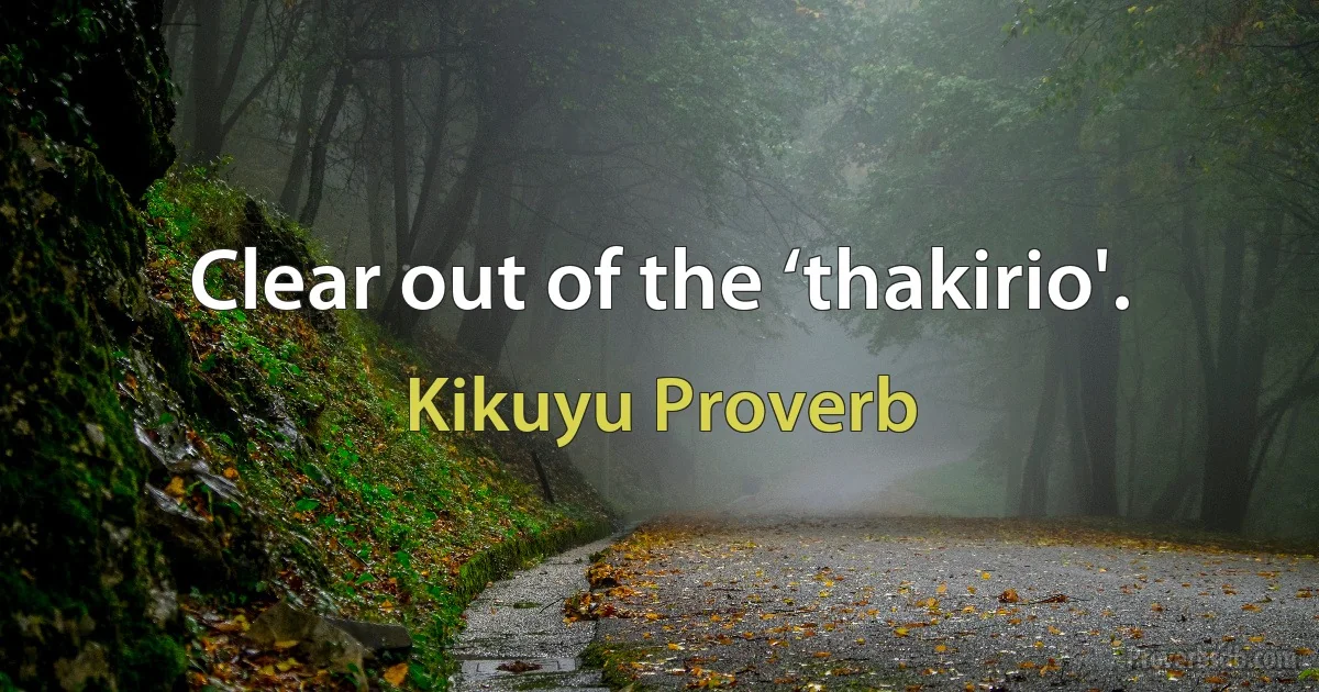 Clear out of the ‘thakirio'. (Kikuyu Proverb)