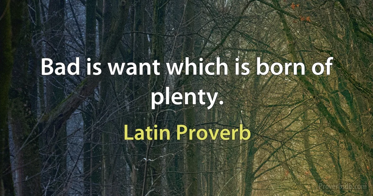 Bad is want which is born of plenty. (Latin Proverb)