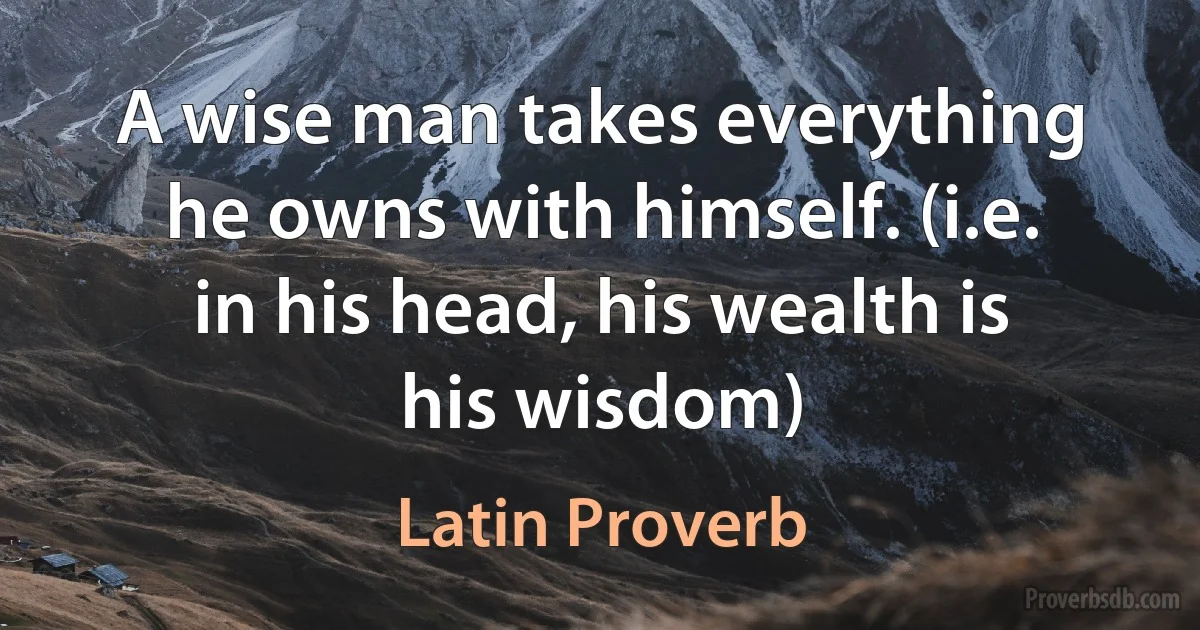 A wise man takes everything he owns with himself. (i.e. in his head, his wealth is his wisdom) (Latin Proverb)