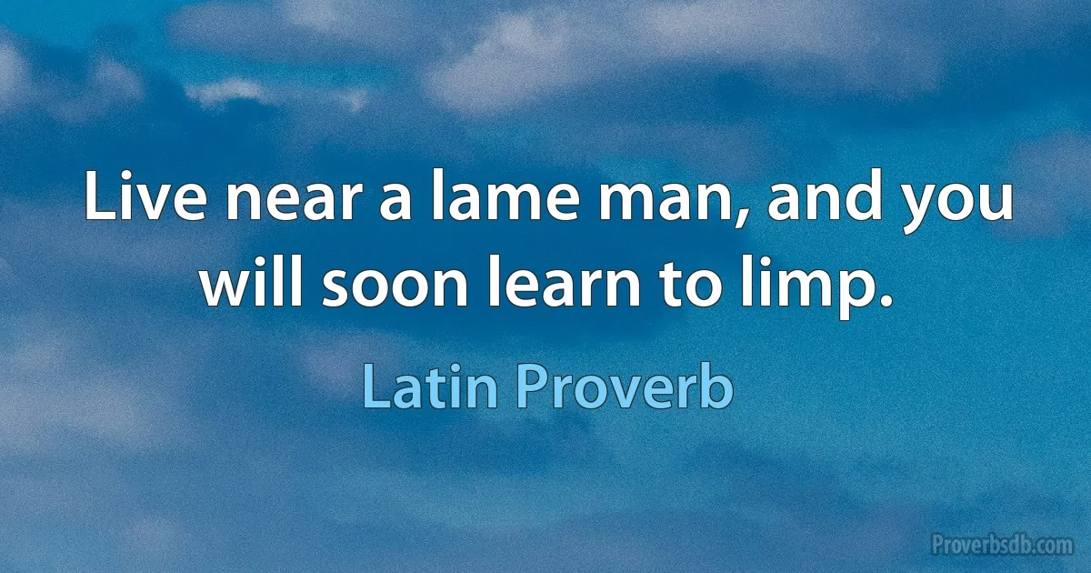 Live near a lame man, and you will soon learn to limp. (Latin Proverb)