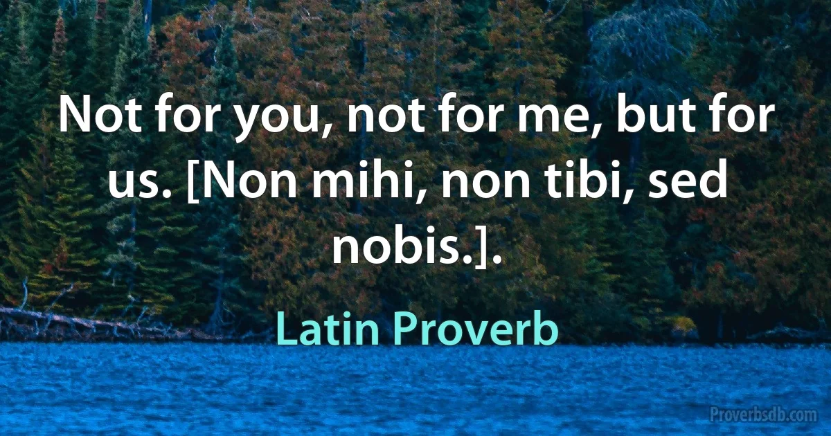 Not for you, not for me, but for us. [Non mihi, non tibi, sed nobis.]. (Latin Proverb)